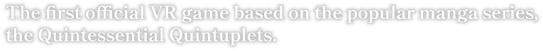 The first official VR game of the popular manga series, the Quintessential Quintuplets.